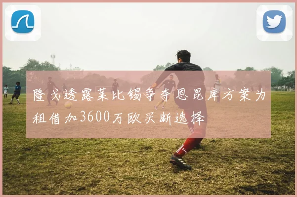 隆戈透露莱比锡争夺恩昆库方案为租借加3600万欧买断选择